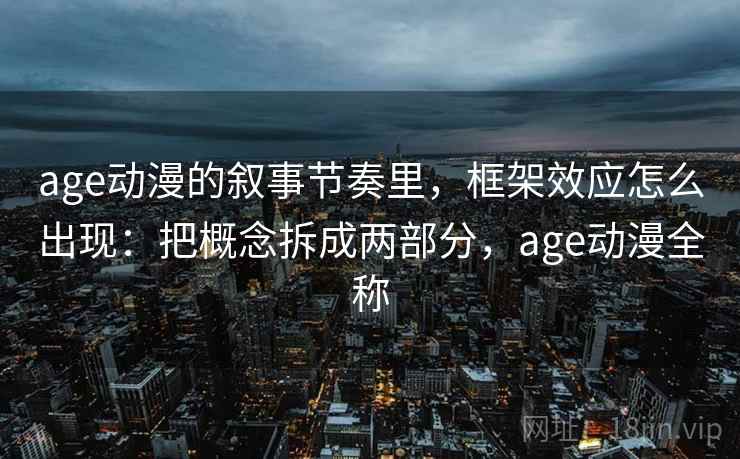 age动漫的叙事节奏里，框架效应怎么出现：把概念拆成两部分，age动漫全称