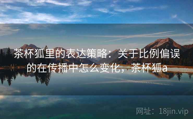 茶杯狐里的表达策略：关于比例偏误的在传播中怎么变化，茶杯狐a