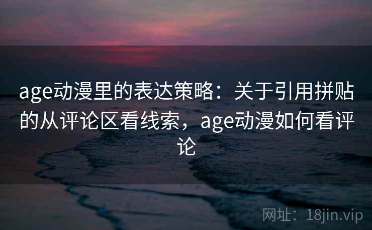 age动漫里的表达策略：关于引用拼贴的从评论区看线索，age动漫如何看评论