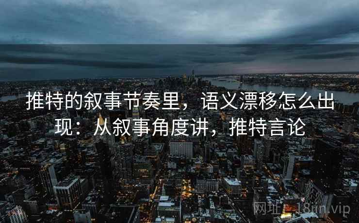 推特的叙事节奏里，语义漂移怎么出现：从叙事角度讲，推特言论