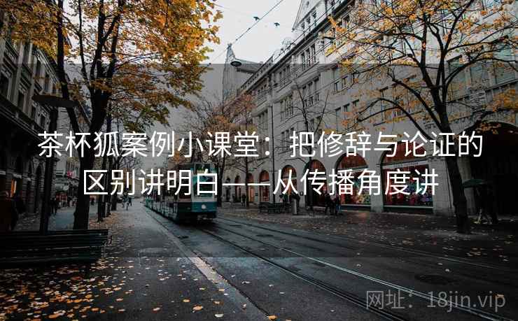 茶杯狐案例小课堂：把修辞与论证的区别讲明白——从传播角度讲
