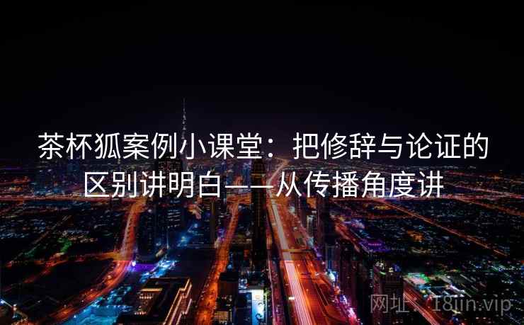 茶杯狐案例小课堂：把修辞与论证的区别讲明白——从传播角度讲