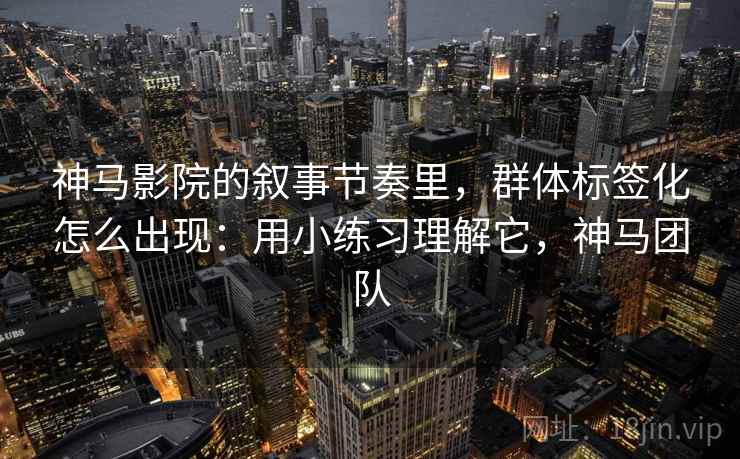 神马影院的叙事节奏里，群体标签化怎么出现：用小练习理解它，神马团队