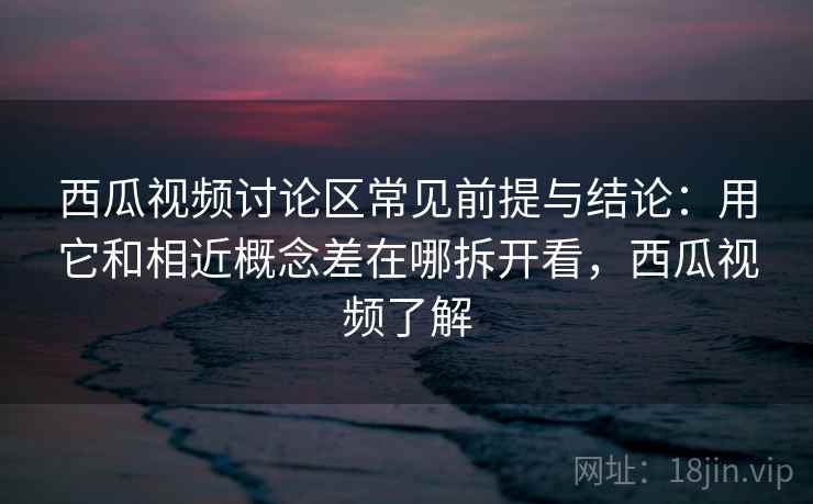 西瓜视频讨论区常见前提与结论：用它和相近概念差在哪拆开看，西瓜视频了解