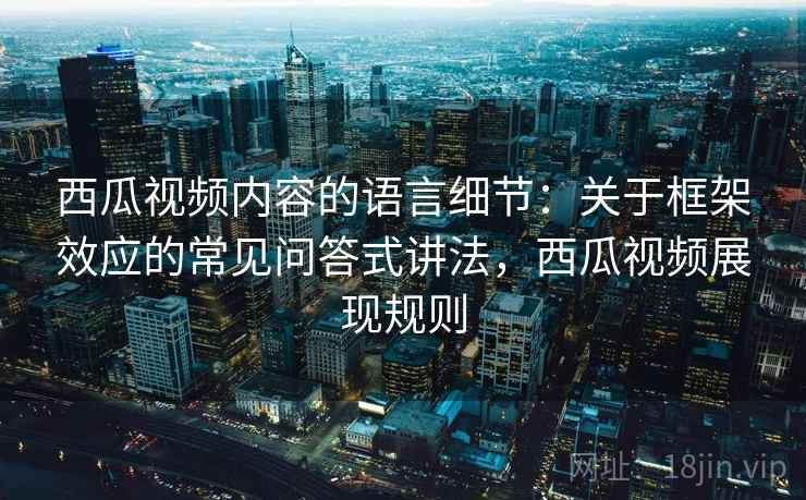 西瓜视频内容的语言细节:关于框架效应的常见问答式讲法,西瓜视频展现规则 西瓜视频内容的语言细节:关于框架效应的常见问答式讲法,西瓜视频展现规则
